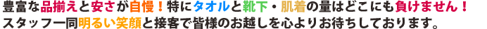 豊富な品揃えと安さが自慢!特にタオルと靴下・肌着の量はどこにも負けません!スタッフ一同明るい笑顔と接客で皆様のお越しを心よりお待ちしております